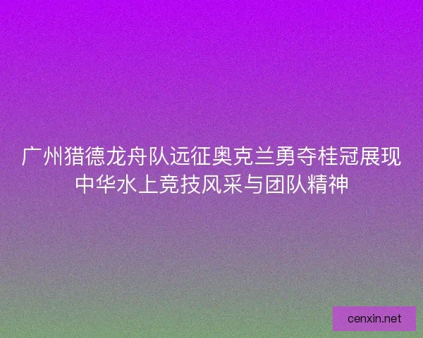 广州猎德龙舟队远征奥克兰勇夺桂冠展现中华水上竞技风采与团队精神